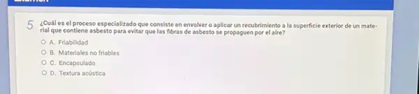 5 ¿Cuál es el proceso especializado que consiste en envolver o aplicar un recubrimiento a la superficie exterior de un material que contiene asbesto para evitar que las fibras de asbesto se propaguen por el aire? A. Friabilidad B. Materiales no friables C. Encapsulado D. Textura acủstica