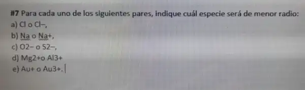 #7 Para cada uno de los siguientes pares, indique cuál especie será de menor radio: a) Cl@Cl - b) Na@Na , c) O2-0S2- , d) Mg2+oAl3+ e) Au+oAu3+ .