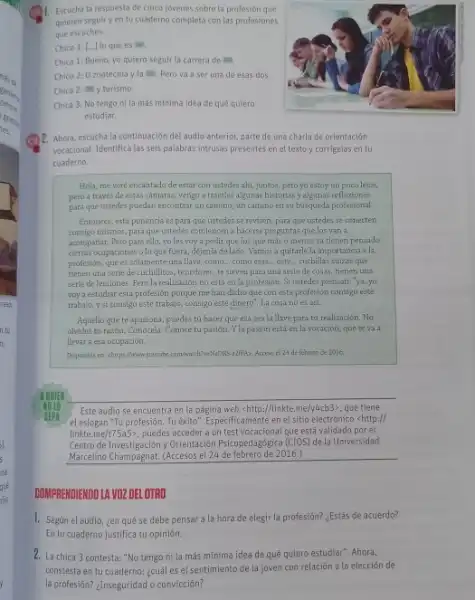 Escucha la respuesta de cinco jovenes sobre la profesión que quieren seguir yen tu cuaderno completa con las profestones que escuches. Chico 1: [...] lo que es = . Chica 1: Bueno, yo quiero seguir la carrera de =n . Chico 2: 0 zootechia y la = . Pero va a ser una de esas dos. Chica 2: = y turismo. Chica 3: No tengo ni la más mínima idea de qué quiero Ahora, escucha la continuación del audio anterior, parte de una charla de orientación vocacional. Identifica las seis palabras intrusas presentes en el texto y corrigelas en tu cuaderno. Hola, me veré encantado de estar con ustedes ahi, juntos, pero yo estoy un poco lejos, pero a través de estas camaras, vengo a traerles algunas historias y algunas reflexiones para que ustedes puedan encontrar un camino, un camino en su buisqueda profesional. Entonces, esta ponencia es para que ustedes se revisen, para que ustedes se conecten consigo mismos, para que ustedes comiencen a hacerse preguntas que los van a acompañar. Pero para ello, yo les voy a pedir que los que más o menos ya tienen pensado ciertas ocupaciones o lo que fuera, déjenla de lado. Vamos a quitarle la importancia a la profesión, que es solamente una llave, como... como esas ... este... cuchillas suizas que tienen una serie de cuchillitos, tenedores, te sirver para una serte de cosas, tienen una serie de lecciones. Pero la realiaación no está en la profesión. Si ustedes piensan: 'ya, yo voy a estudiar esta profesión porque me han dicho que con esta profesión consigu este trabajo, y si consigo este trahajo, consigo este dinero". La cosa no es asi. Aquello que te apasiona, puedes tú hacer que esa sea la llave para tu reallzación. No olvides tu razón. Conócela. Conace tu pasión. Y la pasión estí en la vocación, que te va a llevar a esa ocupación. H QUIEK Noto Sisph Este audio se encuentra en la página web chttp://linkte.me/y4cb 3), que tiene el eslogan "Tu profesión. Tu éxito". Especificamente en el sitio electrónico <http:// linkte.me/t75a5% , puedes acceder a un test vocacional que está validado por el Centro de Investigación y Orientación Psicopedagógica (CIOS) de la Universidad Marcelino Champagnat. (Accesos el 24 de febrero de 2016.) COMPRENDIENDO LA VOZ DEL OTRO Según el audio. ¿en qué se debe pensar a la hora de elegir la profesión? ¿Estás de acuerdo? En tu cuaderno justifica tu opinión. La chica 3 contesta: "No tengo ni la más minima idea de quê quiero estudiar". Ahora, constesta en tu cuaderno: ¿cuál es el sentimiento de la joven con relación a la elección de la profesión? ¿Inseguridad o convicción?