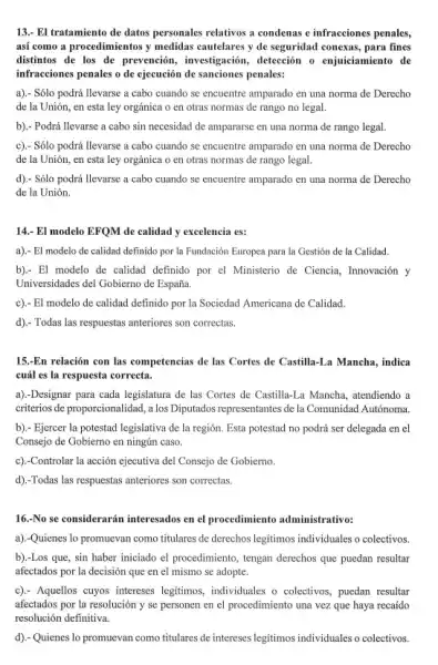 13.- El tratamiento de datos personales relativos a condenas e infracciones penales, así como a procedimientos y medidas cautelares y de seguridad conexas, para fines distintos de los de prevención, investigación, detección o enjuiciamiento de infracciones penales o de ejecución de sanciones penales: a).- Sólo podrá llevarse a cabo cuando se encuentre amparado en una norma de Derecho de la Unión, en esta ley orgánica o en otras normas de rango no legal. b).- Podrá llevarse a cabo sin necesidad de ampararse en una norma de rango legal. c).- Sólo podrá llevarse a cabo cuando se encuentre amparado en una norma de Derecho de la Unión, en esta ley orgánica o en otras normas de rango legal. d).- Sólo podrá llevarse a cabo cuando se encuentre amparado en una norma de Derecho de la Unión. 14.- El modelo EFQM de calidad y excelencia es: a).- El modelo de calidad definido por la Fundación Europea para la Gestión de la Calidad. b).- El modelo de calidad definido por el Ministerio de Ciencia, Innovación y Universidades del Gobierno de España. c).- El modelo de calidad definido por la Sociedad Americana de Calidad. d).- Todas las respuestas anteriores son correctas. 15.-En relación con las competencias de las Cortes de Castilla-La Mancha, indica cuál es la respuesta correcta. a).-Designar para cada legislatura de las Cortes de Castilla-La Mancha, atendiendo a criterios de proporcionalidad, a los Diputados representantes de la Comunidad Autónoma. b).- Ejercer la potestad legislativa de la región. Esta potestad no podrá ser delegada en el Consejo de Gobierno en ningún caso. c).-Controlar la acción ejecutiva del Consejo de Gobierno. d).-Todas las respuestas anteriores son correctas. 16.-No se considerarán interesados en el procedimiento administrativo: a).-Quienes lo promuevan como titulares de derechos legítimos individuales o colectivos. b).-Los que, sin haber iniciado el procedimiento, tengan derechos que puedan resultar afectados por la decisión que en el mismo se adopte. c).- Aquellos cuyos intereses legítimos, individuales o colectivos, puedan resultar afectados por la resolución y se personen en el procedimiento una vez que haya recaído resolución definitiva. d).- Quienes lo promuevan como titulares de intereses legítimos individuales o colectivos.