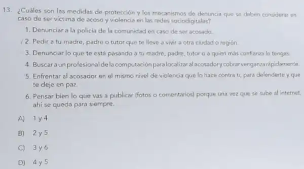 13. ¿Cuáles son las medidas de protección y los mecanismos de denuncia que se deben considerar en
caso de ser victima de acoso y violencia en las redes sociodigitales?
1. Denunciar a la policia de la comunidad en caso de ser acosado.
2. Pedir a tu madre, padre o tutor que te lleve a vivir a otra ciudad o región.
3. Denunciar lo que te está pasando a tu madre, padre, tutor o a quien más confianza le tengas.
4. Buscaraun profesionalde la computación para localizar.alacosadory cobrarvenganza rápidamente.
5. Enfrentar al acosador en el mismo nivel de violencia que lo hace contra ti, para defenderte y que
te deje en paz.
6. Pensar bien lo que vas a publicar (fotos o comentarios)porque una vez que se sube al internet,
ahi se queda para siempre.
A) 1 y 4
B) 2y5
C) 3y6
D) 4y5