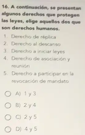 16. A continuación, se presentan
algunos derechos que protegen
las leyes, elige aquellos dos que
son derechos humanos.
1. Derecho de réplica
2. Derecho al descanso
3. Derecho a iniciar leyes
4. Derecho de asociación y
reunión
5. Derecho a participar en la
revocación de mandato
A) 1y3
B) 2y4
C) 2y5
D) 4y5