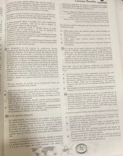 de usuarios de motos.	esta medida, cl
no se disminuiria y que por cl contrario, afectaria
golencs utilizatios al colegio su propuesta es que se quite toda
insplación existente para cluso de las motos en la ciudad.
De acuerdo con esto, el concejo de la ciudad revisó la viabilidad de
unclida ya propuesta de la alcaldia, angonsocial de Derecho,
decide argumentando que
II norma propuesta desde la alcaldia tiene como fundamento
estudios previos realizados, razon por la cual se asegura su
para reducir la cifra de hurtos.
a
definiguestas planteadas dede la alcaldia juegan un papel
resultados esperados pueden ser modificadas.
findamental para la convivencia.y s estas no obtienen los
C.
la propuesta presentada por la alcaldia va a ser modificada teniendo
en cuenta lo expuesto par el grupo de moteros en especial, por ser
estos los principales afectados.
a
ostos losis planteadas desde la alcalita buscan el bienestar común
las normas in pueden tener en cuenta la opinión de particulares,
en especial, si están siendo afectados.
13. Los trabajadores de una empresa de construcción deciden
sociarse en un sindicato para defender sus derechos y velar por sus
condiciones laborales. En la primera reunión del sindicato quieren
revisar el sistema de protección y prevención de accidentes , pues
en las ultimas semanas se han presentado algunos accidentes en las
construcciones. Luego de examinar las circunstancias en las que se
presentaron los accidentes, los trabajadores se dieron cuenta de que
la empresa no les estaba proporcionando implementos de seguridad
adecuados para realizar su trabajo. Ante esta situación los miembros
del sindicato se reunieron con los dueños de la para
manifestar su inconformidad y encontrar soluciones al problema. Al
respecto,los dueños de la empresa negaron estar dando implementos
de seguridad inadecuados y afirmaron que no estaban de acuerdo
con que en su empresa los trabajadores estuvieran asociados en un
sindicato, ademá, les exigieron disolverlo si querían conservar su
empleo.
En esta situación, de acuerdo con la Constitución Politica de
Colombia, los dueños de la empresa
A. están ejerciendo su derecho a la legitima defensa al negar que estén
dando a sus trabajadores implementos de seguridad inadecuados.
D. están violando là ley, pues esta garantiza el derecho a la libre
asociación para el desarrollo de las distintas actividades que las
personas reflizan en sociedad.
C. estain ejerciendo cl legitimo derecho a decidir sobre su empresa,
sobre el tipo de implementos que se usan, la clase de actividades
que se realizan y los trabajadores que contratan.
D. están violando el mandate de la Organización Internacional del
Trabajo (OIT) que promueve los derechos y garantias laborales y
fortalecer el diálogo sobre temas laborales.
14. Lea los siguientes fragmentos:
En Arabia Saudita, "los ciudadanos juran lealtad al el
Diosel altisimoy la tradición dest profeta; su obligación es
escuchar y obedecer en tiempos de dificultad y bonanza, en tiempos
de tristeza y de alegria (art. 2.6). En este articulo se observan
dos hechos de suma relevancia en primer lugar la obediencia se
fundamenta en la religión, es decir en el factor ideológico, y . en
segundo lugar, la sumisión al rey forma parte de la obediencia a
Dios.
Marruecos es un Estado musulmán soberano, apegado asu unidad
preeminencia atribuida
a la religión musulmana en el conjunto de nacionales
marroqui, a los valores de
Ciencias Sociales calenda
compression entre todas las culturas y civilizaciones del mundo"
apertura, de moderación, de tolerancia y de diálogo para la mutua
(Preambulo de la Constitución de Marruecos).
Tomado yadaptado de: Eddoghm Y. (25 de abril de 2DJB). Anatomia del
poder en Arabia Saudita, nuevaribun es.https:/www.nuevatribuna.
evarticulo/mundo'islamico-sharia-
salman/2018042510212719210 Mmi Constitusion de Reino de
Marroccos (201), https://www.use gall/export)/sities/webinstitucional/je/
institutos/ceovidescaryas Const-Murnucros-201 espdf
Una razón que explica la semejanza entre las normas de Arabia Saudita
y Marruecos es que
A. ambos paises tienen una tradición juridica similar heredada de
época de la ilustración.
B. ambos paises le dan mayor importancia a las leyes no escritas que
a la Constitución.
C. ambos puises tienen sistemas juridicos heredados de sus
colonizadores.
D. ambos paises le dan prevalencia a las leyes divinas por encima de
las terrenales.
15. De acuerdo con un reporte publicado por Migración Colombia,
cerca de 1.500.000 venezolanos han llegado a Colombia en los
últimos años. De estas personas, alrededor de 80.000 son menores
de 18 años y de ellos, un gran porcentaje aún no se ha vinculado
a ningún centro educativo sus estudios. Ante esta
situación, el director de un colegio privado de una ciudad propuso
ofrecer becas a los niños inmigrantes que viven cerca del colegio, de
tal modo que puedan continuar educándose.
Ahora bien, ¿cuál de las siguientes condiciones. es indispensable
para que la propuesta del director del colegio sea implementada con
exito?
A. Que los estudiantes del colegio comprendan las razones que están
ocasionando la llegada de inmigrantes venezolanos al pais.
B. Que los directores de los colegios vecinos se sumen a la iniciativa
del director y repliquen estamisma estrategia en sus instituciones.
C. Que el colegio cuente con la infraestructura y los recursos
necesarios para que los nuevos estudiantes puedan adelantar sus
estudios.
D. Que los padres de familia de los nuevos estudiantes estén dispuestos
a asumir los costos de la matricula y la mensualidad de sus hijos.
16. Un alto funcionario del Estado se opone a la legalización de la
marihuana para uso medicinal.porque considera que, con ello, se
abre la posibilidad de que ese alucinógeno sea permitido también
abre uso recreativo. De acuerdo con d. en varios paises se ha
legalizado la manhuana con fines medicinales coma una "estrategia
ante la resistencla social". En esa medida, el funcionario critica que
se busca, primero, legalizar-la con fines medicinales para,luego,
permitirla como sustancia de uso recreativo.
Cuál de las siguientes afirmaciones apoya el argumento del funcionario?
A. Los politicos que se oponen a la de la marihuana para
Los politicas des-conocen las investigaciones cientificas que
respaldan sus beneficios terapétiticos.
B. El uso de la manhuana reduce su percepción social
negativa, con lo cual se logra una aceptación social y legal de la
planta en todo tipo de usos.
C. Las personas que tran marihuana medicinal para aliviar los
sintomas de alguna enfermedad se oponen a que se abuse de su uso,
igual que con cualquier otro medicamento.
D. La legilizaçión de la marihuana para uso medicinal permite la
reducción del crimen organizado en tome a su comercialización,
could (cut/bajan los/indices de delimuencial