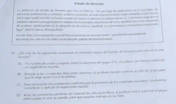 Estado de Derecho
La definición de Estado de Derecho que hace la ONU es: "Un principio de gobernanza en el que todas las
personas, instituciones y entidades, publicasy privadas incluido el propio Estado están sometidas a leyes quese
promulgan publicamente, se hacen cumplir por igual yse aplican con independencia, [...]. Asimismo exige que se
adopten medidas para garantizar el respeto de los principios de primacia de la ley, igualdad antela ley, separación
de poderes, participación en la adopción de decisiones.legalidad, no arbitrariedad, y transparencia procesal y
legal" (Marin Garcia Alfredo,2021)
Fuente: https://economipedia com/Jefiniciones/estado-de-derech htmlll":text -F1820Estado%20de&20
derecho&20es
19. ¿En cuál de las siguientes situaciones se observan rasgos del Estado de Derecho aplicados en la vida
escolar?
A) Porla falta de orden y respeto entre los alumnos del grupo
2^circ E el profesor de Historia estableció
un reglamento escolar.
B) Debido a las constantes rinas entre alumnos, el profesor decide nombrar un jefe de grupo para
que le diga quién inicia las peleas.
C) Para solucionar los constantes conflictos por la posesión de los materiales escolares, los alumnos
consideran y aplican el reglamento escolar.
D) Ante las constantes pérdidas de material de educación fisica, el profesor indica que todo el grupo
debe pagar lo que se pierda, para que puedan trabajar en su clase.