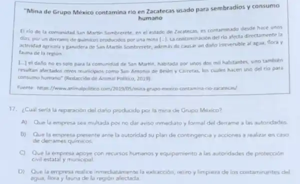 "Mina de Grupo México contamina rio en Zacatecas usado para sembradios y consumo
humano
El rio de la comunidad San Martin Sombrerete, en el estado de Zacatecas, es contaminado desde hace unos
dias, por un derrame de quimicos producidos por una mina [ldots ]
La contaminación del rio afecta directamente la
actividad agricola y ganadera de San Martin Sombrerete además de causar un daño irreversible al agua flora y
fauna de la región.
 ldots   el daño no es solo para la comunidad de San Martin, habitada por unos dos mil habitantes, sino también
resultan afectados otros municipios como San Antonio de Belén y Carretas los cuales hacen uso del rio para
consumo humano" (Redacción de Animal Politico, 2019)
Fuente: https://www animalpolitico .com/2019/05/mina-grupo-mexico contamina-rio-zacatecas/
17. ¿Cuál seria la reparación del daño producido por la mina de Grupo México?
A) Que la empresa sea multada por no dar aviso inmediato y formal del derrame a las autoridades.
B) Que la empresa presente ante la autoridad su plan de contingencia y acciones a realizar en caso
de derrames quimicos.
C) Que la empresa apoye con recursos humanos y equipamiento a las autoridades de protección
civil estatal y municipal.
D) Que la empresa realice inmediatamente la extracción, retiro y limpieza de los contaminantes del
agua, flora y fauna de la región afectada.