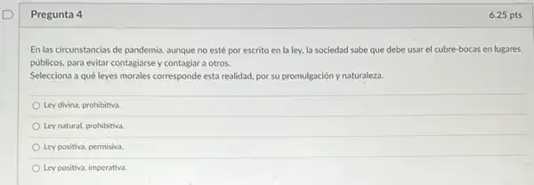 Pregunta 4
En las circunstancias de pandemia, aunque no esté por escrito en la ley, la sociedad sabe que debe usar el cubre-bocas en lugares
públicos, para evitar contagiarse y contagiar a otros.
Selecciona a qué leyes morales corresponde esta realidad por su promulgación y naturaleza.
Ley divina, prohibitiva.
Ley natural, prohibitiva.
Ley positiva, permisiva.
Ley positiva, imperativa.
6.25 pts