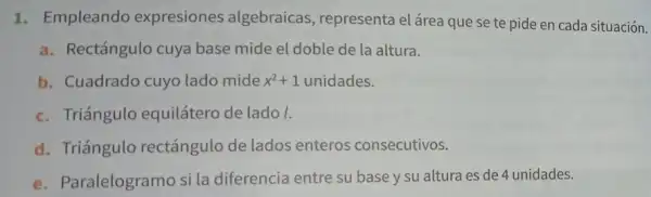 1. Empleando expresiones algebraicas , representa el área que se te pide en cada situación.
a. Rectángulo cuya base mide el doble de la altura.
b. Cuadrado cuyo lado mide x^2+1 unidades.
c. Triángulo equilátero de lado I.
d. Triángulo rectángulo de lados enteros consecutivos.
e. Paralelogramo si la diferencia entre su base y su altura es de 4 unidades.