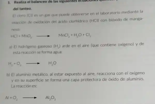 1. Realiza el balanceo de las siguientes ecuaciones quimess
del tanteo.
El cloro (Cl) es un gas que puede obtenerse en el laboratorio mediante la
reacción de oxidación del ácido clorhidrico (HCl) con bióxido de manga-
neso.
HCl+MnO_(2)arrow MnCl_(2)+H_(2)O+Cl_(2)
a) El hidrógeno gaseoso (H_(2))
arde en el aire (que contiene oxigeno) y de
esta reacción se forma agua:
H_(2)+O_(2)arrow H_(2)O
b) El aluminio metálico, al estar expuesto al aire reacciona con el oxigeno
y en su superficie se forma una capa protectora de óxido de aluminio.
La reacción es:
Al+O_(2)arrow Al_(2)O_(3)