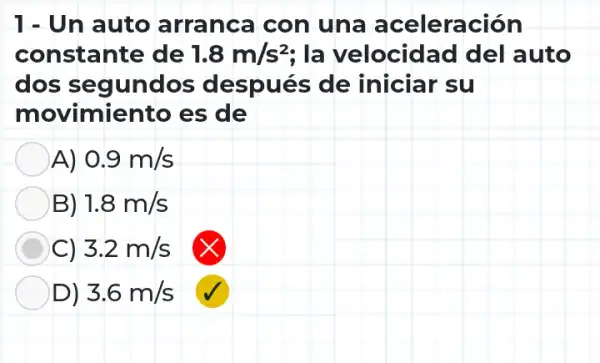 1- Un auto arranca con una aceleración
constante de 1.8m/s^2 ; la velocidad del auto
dos segundos después de iniciar su
movimiento es de
A) 0.9m/s
B) 1.8m/s
C) 3.2m/s
D) 3.6m/s