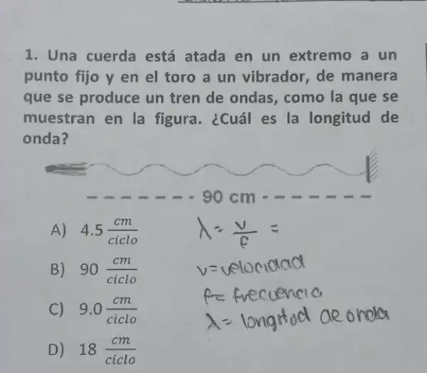 1. Una cuerda está atada en un extremo a un
punto fijo y en el toro a un vibrador, de manera
que se produce un tren de ondas , como la que se
muestran en la figura. ¿Cuál es la longitud de
onda?
A) 4.5(cm)/(ciclo)
B) 90(cm)/(ciclo) v=velocicked
ncia
C) 9.0(cm)/(ciclo)
A= long tod aeonoter
D) 18(cm)/(ciclo)