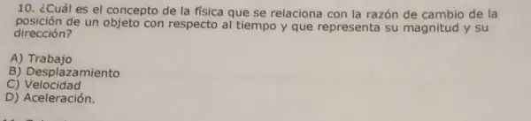 10. ¿Cuál es el concepto de la física que se relaciona con la razón de cambio de la
posición de un objeto con respecto al tiempo y que representa su magnitud y su
dirección?
A)Trabajo
B) Desplazamiento
C)Velocidad
D) Aceleración.