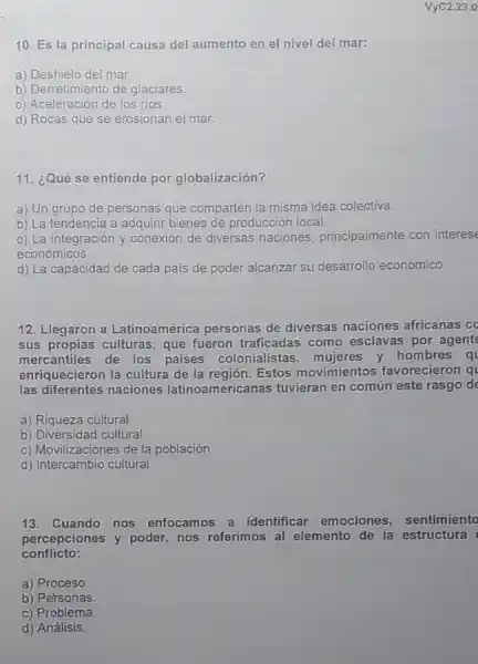 10. Es la principal causa del aumento en el nivel del mar:
a) Deshielo del mar.
b) Derretimiento de glaciares.
c) Aceleración de los rios
d) Rocas que se erosionan el mar.
VyC2.23.0
11. ¿Qué se entiende por globalización?
a) Un grupo de personas que comparten la misma idea colectiva.
b) La tendencia a adquirir bienes de producción local.
c) La integración y conexión de diversas naciones, principalmente con interese
económicos.
d) La capacidad de cada pais de poder alcanzar su desarrollo económico.
12. Llegaron a Latinoamérica personas de diversas naciones africanas cc
sus propias culturas, que fueron traficadas como esclavas por agent
mercantiles de los paises colonialistas, mujeres y hombres q
enriquecieron la cultura de la región. Estos movimientos favorecieron q
las diferentes naciones latinoamericanas tuvieran en común este rasgo de
a) Riqueza cultural
b) Diversidad cultural.
c) Movilizaciones de la población.
d) Intercambio cultural
13. Cuando nos enfocamos a identificar emociones, sentimiento
percepciones y poder nos referimos al elemento de la estructura
conflicto:
a) Proceso
b) Personas
c) Problema.
d) Análisis.