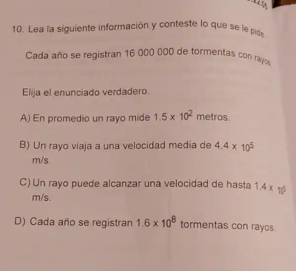 10. Lea la siguiente información y conteste lo que se le pide.
Cada año se registran 16000000 de tormentas con rayos.
Elija el enunciado verdadero.
A) En promedio un rayo mide 1.5times 10^2 metros.
B) Un rayo viaja a una velocidad media de 4.4times 10^5
m/s
C) Un rayo puede alcanzar una velocidad de hasta
1.4times 10^5
m/s
D) Cada año se registran 1.6times 10^8
tormentas con rayos.