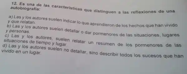 12. Es una de las características que distinguen a las reflexiones de una autobiografía:
a) Las y los autores suelen indicar lo que aprendieron de los hechos que han vivido y que relatan.
b) Las y los autores suelen detallar o dar pormenores de las situaciones , lugares y personas.
c) Las y los autores, suelen relatar un resumen de los pormenores de las
situaciones de tiempo y lugar.
d) Las y los autores suelen no detallar, sino describir todos los sucesos que han vivido en un lugar.