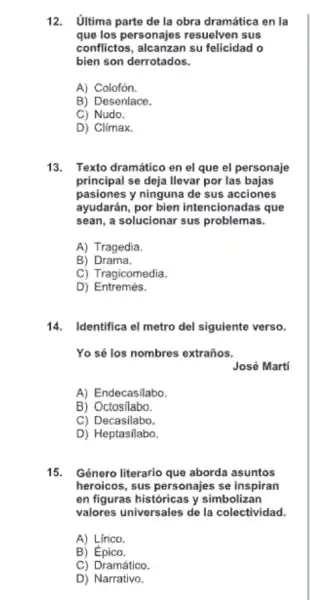 12. Ultima parte de la obra dramática en la
que los personajes resuelven sus
conflictos, alcanzan su felicidad o
bien son derrotados.
A) Colofón.
B) Desenlace.
C) Nudo.
D) Climax.
13. Texto dramático en el que el personaje
principal se deja llevar por las bajas
pasiones y ninguna de sus acciones
ayudarán, por bien intencionadas que
sean, a solucionar sus problemas.
A) Tragedia.
B) Drama.
C) Tragicomedia.
D) Entremés.
14. Identifica el metro del siguiente verso.
Yo sé los nombres extraños.
José Martí
A) Endecasilabo.
B) Octosilabo.
C) Decasilabo.
D) Heptasilabo.
15. Género literario que aborda asuntos
heroicos, sus personajes se inspiran
en figuras históricas y simbolizan
valores universales de la colectividad.
A) Lirico.
B) Épico.
C) Dramático.
D) Narrativo.