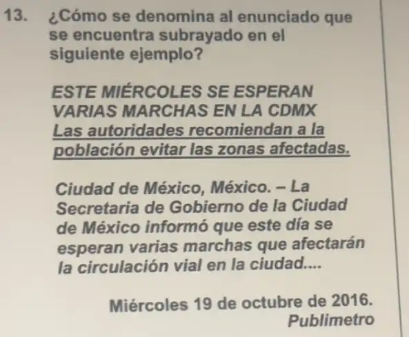 13. ¿Cómo se denomina al enunciado que
se encuentra subrayado en el
siguiente ejemplo?
ESTE MIÉRCOLES SE ESPERAN
VARIAS MARCHAS EN LA CDMX
Las autoridades recomiendan a la
población evitar las zonas afectadas.
Ciudad de México . México. - La
Secretaria de Gobierno de la Ciudad
de México informó que este día se
esperan varias marchas que afectarán
la circulación vial en la ciudad. __
Miércoles 19 de octubre de 2016.
Publimetro