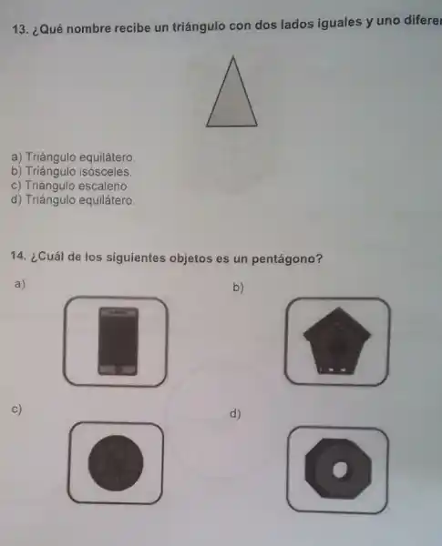 13. ¿Qué nombre recibe un triángulo con dos lados iguales y uno difere
a) Triángulo equilátero.
b) Triángulo isósceles.
c) Triángulo escaleno.
d) Triángulo equilátero.
14. ¿Cuál de los siguientes objetos es un pentágono?
a)
b)
c)
d)