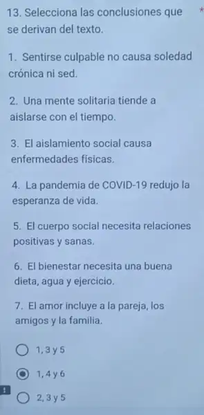 13. Selecciona las conclusiones que
se derivan del texto.
1. Sentirse culpable no causa soledad
crónica ni sed
2. Una mente solitaria tiende a
aislarse con el tiempo.
3. El aislamiento social causa
enfermedades físicas
4. La pandemia de COVID-19 redujo la
esperanza de vida.
5. El cuerpo social necesita relaciones
positivas y sanas.
6. El bienestar necesita una buena
dieta, agua y ejercicio.
7. El amor incluye a la pareja, los
amigos y la familia.
1,3 y 5
1,4y6
2,3 y 5