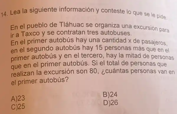 14. Lea la siguiente información y conteste lo que se le pide.
En el pueblo de Tláhuac se organiza una excursión para
ir a Taxco y se contratan tres autobuses.
En el primer autobús hay una cantidad x de pasajeros,
en el segundo autobús hay 15 personas más que en el
primer autobús y en el tercero , hay la mitad de personas
aue en el primer autobús. Si el total de personas que
realizan la excursión son 80 , ¿cuántas personas van en
el primer autobús?
A) 23
B)24
C)25
D) 26