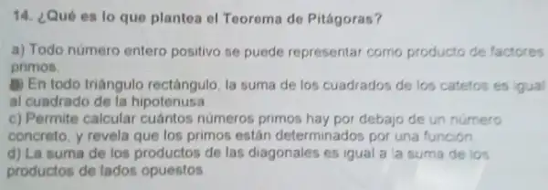 14. ¿Qué es lo que plantea el Teorema de Pitágoras?
a) Todo numero entero positivo se puede representar como producto de factores
primos
B) En todo triángulo rectángulo, la suma de los cuadrados de los catetos es igual
al cuadrado de la hipotenusa
c) Permite calcular cuántos números primos hay por debajo de un numero
concreto, y revela que los primos están determinados por una función
d) La suma de los productos de las diagonales es igual a la suma de los
productos de tados opuestos