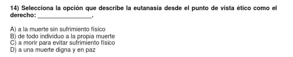 14) Selecciona la opción que describe la eutanasia desde el punto de vista ético como el
derecho: __
A) a la muerte sin sufrimiento físico
B) de todo individuo a la propia muerte
C) a morir para evitar sufrimiento físico
D) a una muerte digna y en paz