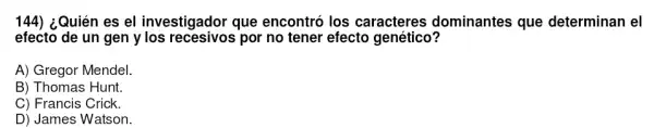 144) ¿Quién es el investigador que encontró los caracteres dominantes que determinan el
efecto de un gen y los recesivos por no tener efecto genético?
A) Gregor Mendel
B) Thomas Hunt.
C) Francis Crick.
D) James Watson.