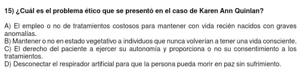 15) ¿Cuáles el problema ético que se presentó en el caso de Karen Ann Quinlan?
A) El empleo o no de tratamientos costosos para mantener con vida recién nacidos con graves
anomalías.
B) Mantener o no en estado vegetativo a individuos que nunca volverían a tener una vida consciente
C) El derecho del paciente a ejercer su autonomía y proporciona o no su consentimiento a los
tratamientos.
D) Desconectar el respirador artificial para que la persona pueda morir en paz sin sufrimiento.