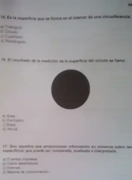 15. Es la superficie que se forma en el interior de una circunferencia:
a) Triangulo
b)Circulo
c) Cuadrado
d) Rectângulo
16. El resultado de la medición de la superficie del circulo se llama:
a) Area
b) Perimetro
c) Base
d) Altura
17. Son aquellos que proporcionan información en números sobre ten
especificos, que puede ser comparada analizada e interpretada.
a) Fuentes impresas
b) Datos estadisticos
c) Internet
d) Medios de comunicación