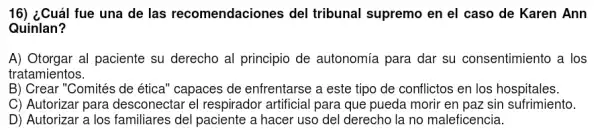 16) ¿Cuál fue una de las recomendaciones del tribunal supremo en el caso de Karen Ann
Quinlan?
A) Otorgar al paciente su derecho al principio de autonomía para dar su consentimiento a los
tratamientos.
B) Crear "Comités de ética" capaces de enfrentarse a este tipo de conflictos en los hospitales.
C) Autorizar para desconectar el respirador artificial para que pueda morir en paz sin sufrimiento.
D) Autorizar a los familiares del paciente a hacer uso del derecho la no maleficencia.