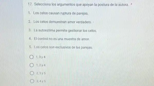 17. Selecciona los argumentos que apoyan la postura de la autora x
1. Los celos causan ruptura de parejas.
2. Los celos demuestran amor verdadero.
3. La autoestima permite gestionar los celos.
4. El control no es una muestra de amor.
5. Los celos son exclusivos de las parejas.
1.3 y 4
1.2 y 4
2.3 y 5
3.4y 5