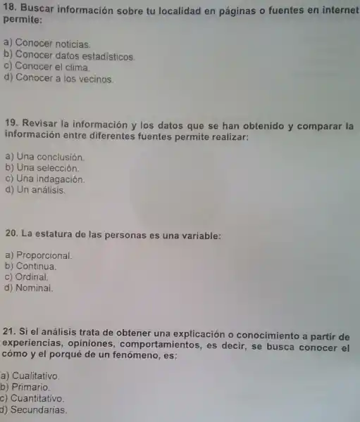 18. Buscar información sobre tu localidad en páginas o fuentes en internet
permite:
a) Conocer noticias.
b) Conocer datos estadísticos.
c) Conocer el clima.
d) Conocer a los vecinos.
19. Revisar la información y los datos que se han obtenido y comparar la
información entre diferentes fuentes permite realizar:
a) Una conclusión
b) Una selección
c) Una indagación.
d) Un análisis.
20. La estatura de las personas es una variable:
a) Proporcional
b) Continua.
c) Ordinal.
d) Nominal.
21. Si el análisis trata de obtener una explicación o conocimiento a partir de
experiencias, opiniones , comportamientos, es decir, se busca conocer el
cómo y el porqué de un fenómeno, es:
a) Cualitativo.
b) Primario.
c) Cuantitativo.
d) Secundarias.