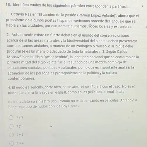 18. Identifica cuáles de los siguientes párrafos corresponden a paráfrasis.
1. Octavio Paz en "El camino de la pasión (Ramón Lópezzzzz Velarde)", afirma que el
prosaísmo de algunos poetas hispanoamericanos procede del lenguajejejeudencdoraomenhispunhedocaoce que se
habla en las ciudades, por eso admite cultismos, voces locales y extranjeras.
2. Actualmente existe un fuerte debate en el mundo del conservacionismo
acerca de si las áreas naturales y la biodiversidad del planeta deben preservarse
como estancos aislados, a manera de un zoológico o museo, o silo que debe
procurarse es un manejo adecuado de toda la naturaleza. 3. Según Carlos
Monsiváis en su libro "Amor perdido", la identidad nacional que se conform6 en la
primera mitad del siglo veinte fue el resultado de una mezcla compleja de
situaciones sociales, politicas y culturales, por lo que es importante analizar la
actuación de los personajes protagonistas de la politica yla cultura
contemporánea.
4. El nudoes sencillo, corre bien, no se atora ni se aflojará con el peso No es el
nudo que cierra la lazada en espiral, como en las peliculas, el cual delata
de inmediato su siniestro uso. Román no está pensando en peliculas. Aprendió a
hacer ese tipo de nudos con los Boy Scouts.
1 y2
1 y 3
2y3
2y4