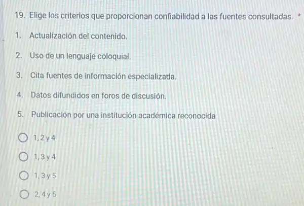 19. Elige los criterios que proporcionan confiabilidad a las fuentes consultadas.
1. Actualización del contenido.
2. Uso de un lenguaje coloquial.
3. Cita fuentes de información especializada.
4. Datos difundidos en foros de discusión.
5. Publicación por una institución académica reconocida
1,2 y 4
1,3 y 4
1,3 y 5
2,4y 5