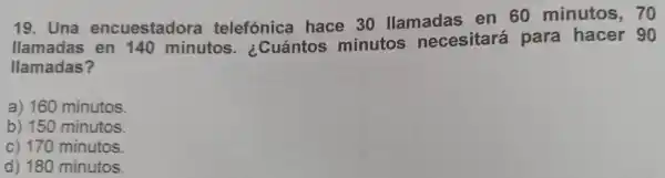 19 . Una encuestadora telefónica hace 30 llamadas en 60 minutos . 70
llamadas en 140 minutos . ¿Cuántos minutos necesitará para hacer 90
llamadas?
a)160 minutos.
b) 150 minutos.
c) 170 minutos.
d) 180 minutos.