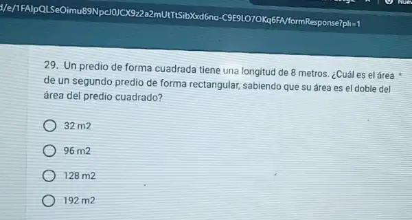 1/e/1FAlpQLSeOir nu89Npc/0JCX9 zza2mUtTtSibXxd6no -C9E9LO7OKq6FA formResponse7pli=1
29. Un predio de forma cuadrada tiene una longitud de 8 metros ¿Cuál es el área
de un segundo predio de forma rectangular sabiendo que su área es el doble del
área del predio cuadrado?
32m2
96m2
128m2
192 m2