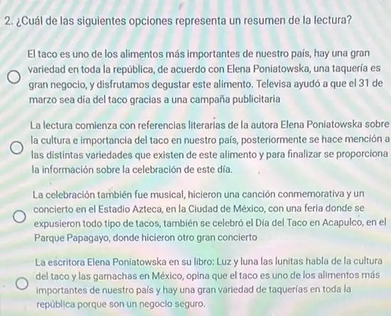 2. ¿Cuál de las siguientes opciones representa un resumen de la lectura?
El taco es uno de los alimentos más importantes de nuestro pais, hay una gran
variedad en toda la república, de acuerdo con Elena Poniatowska, una taqueria es
gran negocio, y disfrutamos degustar este alimento. Televisa ayudó a que el 31 de
marzo sea dia del taco gracias a una campaña publicitaria
La lectura comienza con referencias literarias de la autora Elena Poniatowska sobre
la cultura e importancia del taco en nuestro pais, posteriormente se hace mención a
las distintas variedades que existen de este alimento y para finalizar se proporciona
la información sobre la celebración de este día.
La celebración también fue musical, hicieron una canción conmemorativa y un
concierto en el Estadio Azteca, en la Cludad de México, con una feria donde se
expusieron todo tipo de tacos, también se celebró el Día del Taco en Acapulco, en el
Parque Papagayo, donde hicleron otro gran concierto
La escritora Elena Poniatowska en su libro: Luzy luna las lunitas habla de la cultura
del taco y las garnachas en México, opina que el taco es uno de los alimentos más
importantes de nuestro pais y hay una gran variedad de taquerías en toda la
república porque son un negocio seguro.