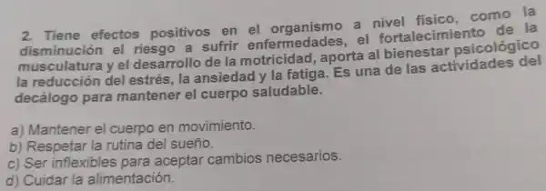 2 . Tiene efectos positivos en el organismo , a fisico . como la
disminución el riesgo , a sufrir enfermedades , el fortalecimiento de la
musculatura yel desarrollo de la motricidad , aporta al bienestar psicológico
la reducción del estrés , la ansiedad y la fatiga . Es una de las actividades del
decálogo para mantener el cuerpo saludable.
a)Mantener el cuerpo en movimiento.
b)Respetar la rutina del sueño.
c) Ser inflexibles para aceptar cambios necesarios.
d)Cuidar la alimentación.