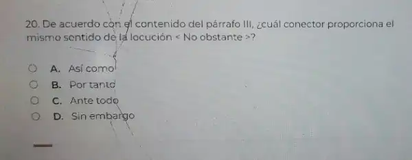 20. De acuerdo còn gi contenido del párrafo III, ¿cuál conector proporciona el
mismo sentido de la locuciacute (o)nlt No obstantegt ?
A. Asi como
B. Portanto
C. Ante todo
D. Sin embargo