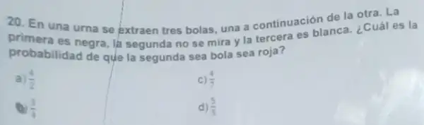 20. En una urna se extraen tres bolas, una a continuación the a . ¿Cuál es
es negra, la segunda no se mira y la tercera es blanca. ¿Cual es la
probabilidad de que la segunda sea bola sea roja?
a (4)/(2)
C) (4)/(7)
(3)/(4)
d) (5)/(5)