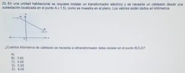 20.-En una unidad habitacional se requiere instalar un transformador eléctrico y se necesita un cableado desde una
subestación localizada en el punto A(-1,5) como se muestra en el plano. Los valores están dados en kilómetros
¿Cuántos kilómetros de cableado se necesita si eltransformador debe instalar en el punto B(3,2)
A)
B) 3.60
C) 4.00
D) 5.00
E) 8.06