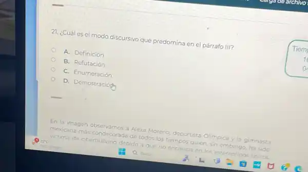 21. ¿Cuáles e modo discursivo que predomina en el párrafo III?
A. Definición
B. Refutación
C. Enumeración
D. Demostración
En la imagen
mexicana
más condecorada
de todos
los tiempos quien, sin
a Alexa
Moreno, deportista
Olimpica y la gimnasta de
ciberbullvina debide
que no encaiaba en los estereotinos fisicos
Tiem