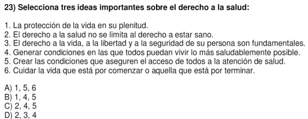 23) Selecciona tres ideas importantes sobre el derecho a la salud:
1. La protección de la vida en su plenitud.
2. El derecho a la salud no se limita al derecho a estar sano.
3. El derecho a la vida, a la libertad y a la seguridad de su persona son fundamentales.
4. Generar condiciones en las que todos puedan vivir lo más saludablemente posible.
5. Crear las condiciones que aseguren el acceso Ide todos a la atención de salud.
6. Cuidar la vida que está por comenzar o aquella que está por terminar.
A) 1, 5, 6
B) 1, 4 , 5
C) 2, 4, 5
D) 2. 3. 4