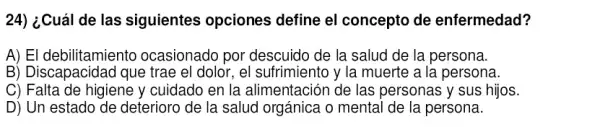 24) ¿Cuál de las siguientes opciones define el concepto de enfermedad?
A) El debilitamiento ocasionado por descuido de la salud de la persona.
B) Discapacidad que trae el dolor, el sufrimiento y la muerte a la persona.
C) Falta de higiene y cuidado en la alimentación de las personas y sus hijos.
D) Un estado de deterioro de la salud orgánica o mental de la persona.