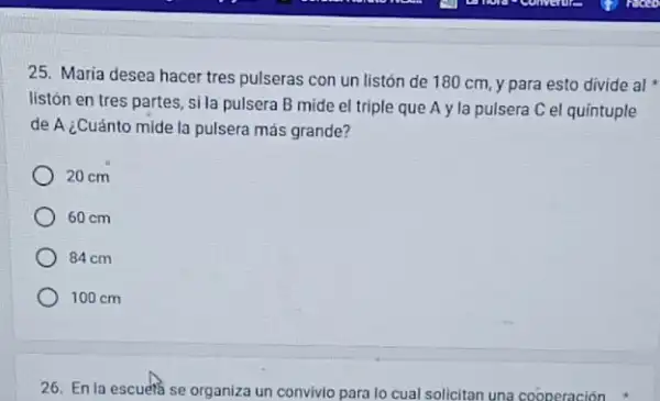 25. Maria desea hacer tres pulseras con un listón de 180 cm y para esto divide al
listón en tres partes , si la pulsera B mide el triple que A y la pulsera C el quintuple
de A ¿Cuánto mide la pulsera más grande?
20 cm
60 cm
84 cm
100 cm
26. En la escuefa se organiza un convivio para lo cual solicitan una cooperación