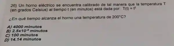 26) Un homo eléctrico se encuentra calibrado de tal manera que la temperatura T
(en grados Celsius) al tiempot (en minutos) está dada por. T(t)=t^2
¿En qué tiempo alcanza el horno una temperatura de 200^circ C
A) 4000 minutos
B) 2.5times 10^-5minutos
C) 100 minutos
D) 14.14 minutos