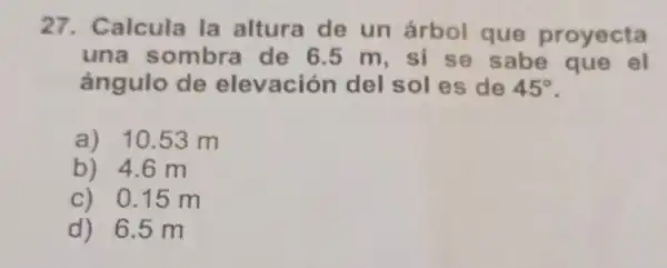 27. Calcula la altura de un árbol que proyecta
una sombra de 6.5 m, si se sabe que el
ángulo de elevación del sol es de 45^circ 
.
a) 10.53 m
b) 4.6 m
c) 0.15 m
d) 6.5 m