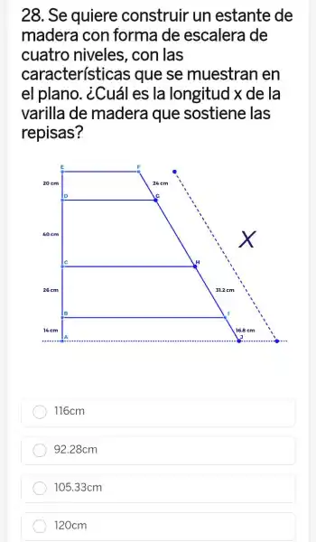 28. Se quiere construir un estante de
madera con forma de escalera de
cuatro niveles , con las
características ; que se muestran en
el plano . ¿Cuál es la longitud x de la
varilla de madera que sostiene las
repisas?
116cm
92.28cm
105.33cm
120cm