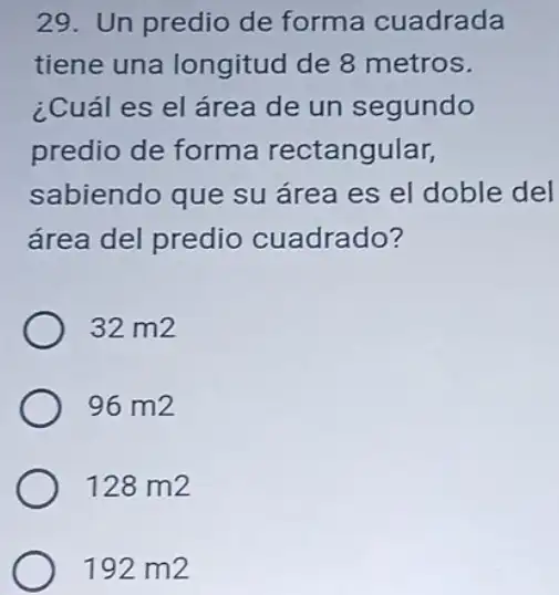 29. Un predio de forma cuadrada
tiene una longitud de 8 metros
un segundo
predio de forma ctangular
sabiendo que su área es el doble del
área del predio cuadrado?
32 m2
96 m2
128 m 12
192 m 12