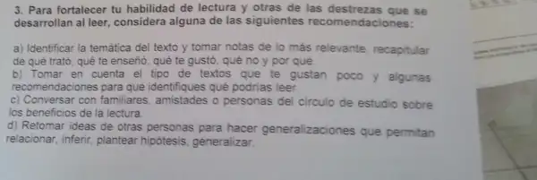 3. Para fortalecer tu habilidad de lectura y otras de las destrezas que se
desarrollan al leer considera alguna de las siguientes recomendaciones:
a) Identificar la temática del texto y tomar notas de lo más relevante, recapitular
de qué trató, qué te enseño, qué te gustó, qué no y por qué.
b) Tomar en cuenta el tipo de textos que te gustan poco y algunas
recomendaciones para que identifiques qué podrias leer.
c) Conversar con familiares, amistades o personas del circulo de estudio sobre
los beneficios de la lectura.
d) Retomar ideas de otras personas para hacer generalizaciones que permitan
relacionar, inferir plantear hipótesis generalizar.