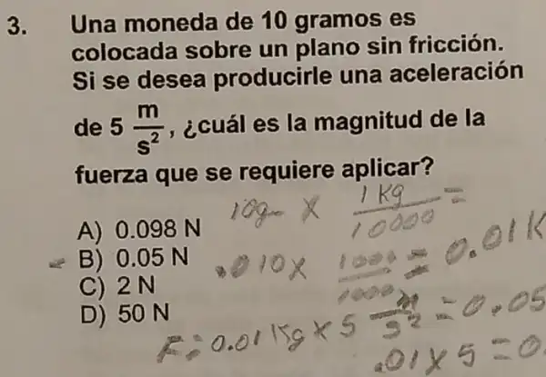 3. Una moneda de 10 gramos es
colocada sobre un plano sin fricción.
Si se desea producirle una aceleración
de 5(m)/(s^2) , ¿cuál es la magnitud de la
fuerza que se requiere aplicar?
A) 0.098 N
D) 50 N
B) 0.05 N
C) 2N